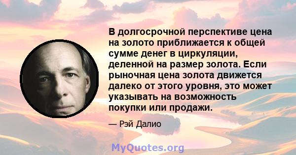 В долгосрочной перспективе цена на золото приближается к общей сумме денег в циркуляции, деленной на размер золота. Если рыночная цена золота движется далеко от этого уровня, это может указывать на возможность покупки