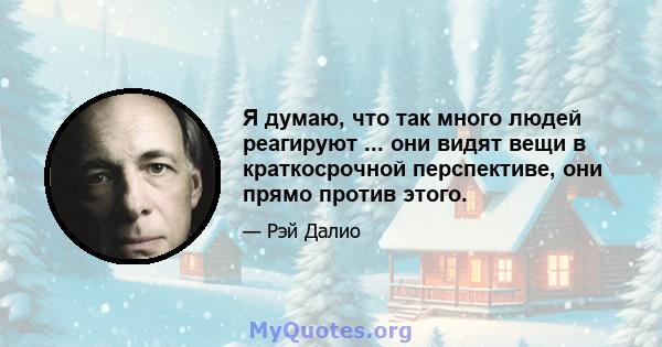 Я думаю, что так много людей реагируют ... они видят вещи в краткосрочной перспективе, они прямо против этого.