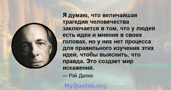 Я думаю, что величайшая трагедия человечества заключается в том, что у людей есть идеи и мнения в своих головах, но у них нет процесса для правильного изучения этих идей, чтобы выяснить, что правда. Это создает мир