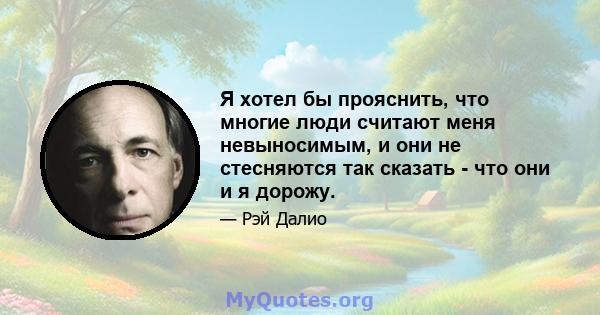 Я хотел бы прояснить, что многие люди считают меня невыносимым, и они не стесняются так сказать - что они и я дорожу.