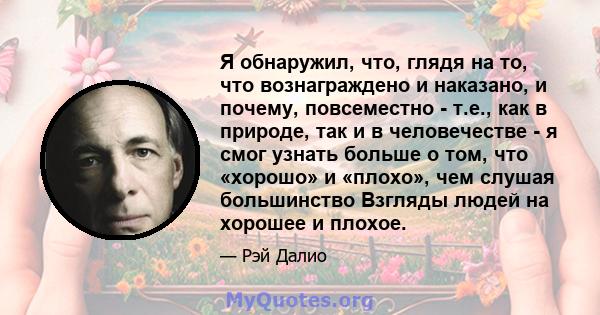 Я обнаружил, что, глядя на то, что вознаграждено и наказано, и почему, повсеместно - т.е., как в природе, так и в человечестве - я смог узнать больше о том, что «хорошо» и «плохо», чем слушая большинство Взгляды людей