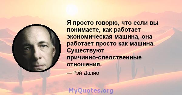 Я просто говорю, что если вы понимаете, как работает экономическая машина, она работает просто как машина. Существуют причинно-следственные отношения.