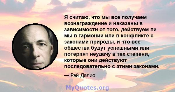 Я считаю, что мы все получаем вознаграждение и наказаны в зависимости от того, действуем ли мы в гармонии или в конфликте с законами природы, и что все общества будут успешными или потерпят неудачу в тех степени,