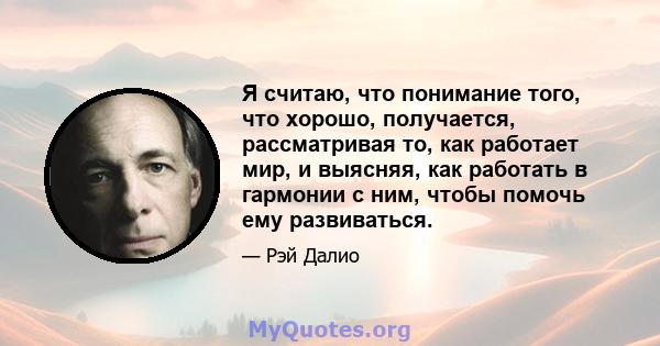 Я считаю, что понимание того, что хорошо, получается, рассматривая то, как работает мир, и выясняя, как работать в гармонии с ним, чтобы помочь ему развиваться.