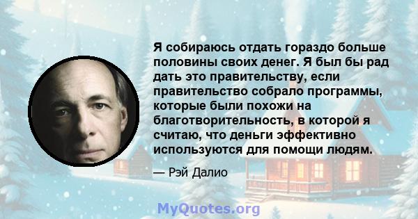 Я собираюсь отдать гораздо больше половины своих денег. Я был бы рад дать это правительству, если правительство собрало программы, которые были похожи на благотворительность, в которой я считаю, что деньги эффективно