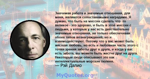 Значимая работа и значимые отношения, для меня, являются сопоставимыми наградами. Я думаю, что быть на миссии сделать что -то великое - это здорово, и быть в этой миссии с людьми, у которых у вас есть действительно