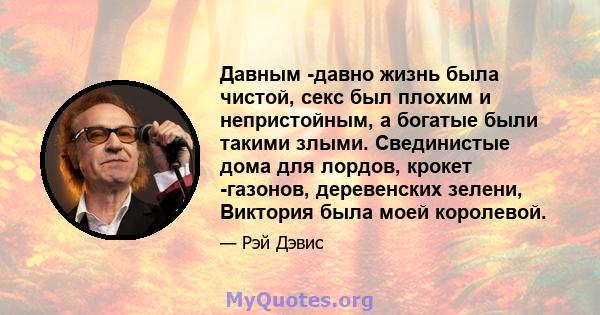 Давным -давно жизнь была чистой, секс был плохим и непристойным, а богатые были такими злыми. Свединистые дома для лордов, крокет -газонов, деревенских зелени, Виктория была моей королевой.