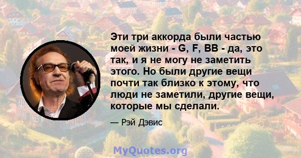 Эти три аккорда были частью моей жизни - G, F, BB - да, это так, и я не могу не заметить этого. Но были другие вещи почти так близко к этому, что люди не заметили, другие вещи, которые мы сделали.