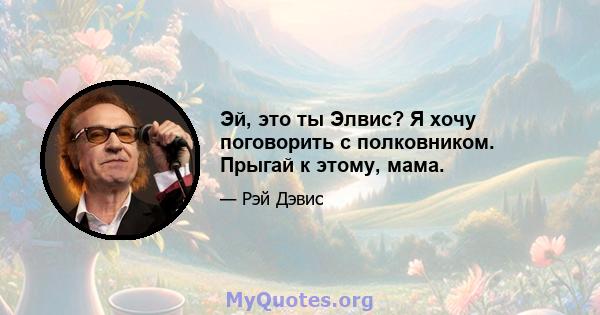 Эй, это ты Элвис? Я хочу поговорить с полковником. Прыгай к этому, мама.