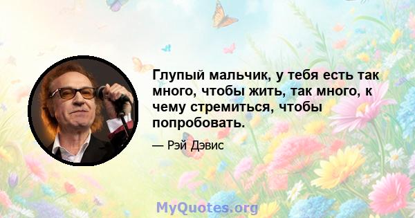 Глупый мальчик, у тебя есть так много, чтобы жить, так много, к чему стремиться, чтобы попробовать.