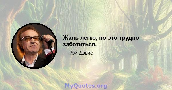 Жаль легко, но это трудно заботиться.