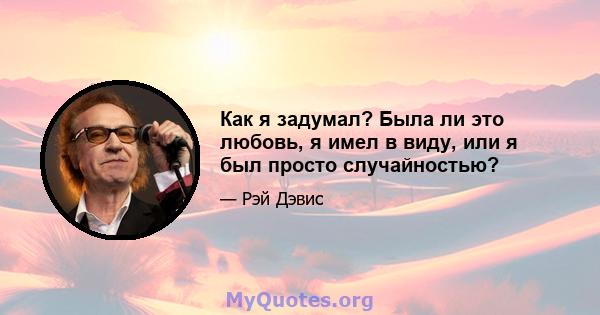 Как я задумал? Была ли это любовь, я имел в виду, или я был просто случайностью?