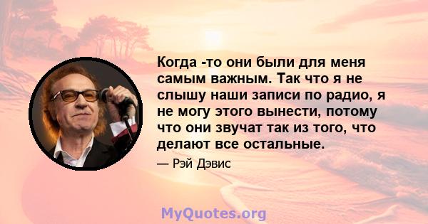 Когда -то они были для меня самым важным. Так что я не слышу наши записи по радио, я не могу этого вынести, потому что они звучат так из того, что делают все остальные.