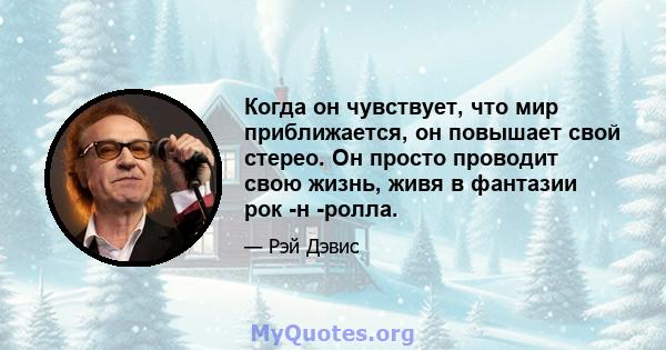 Когда он чувствует, что мир приближается, он повышает свой стерео. Он просто проводит свою жизнь, живя в фантазии рок -н -ролла.