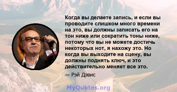 Когда вы делаете запись, и если вы проводите слишком много времени на это, вы должны записать его на тон ниже или сократить тоны ниже, потому что вы не можете достичь некоторых нот, я нахожу это. Но когда вы выходите на 