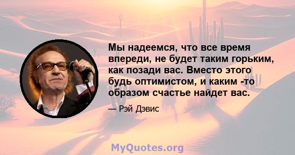 Мы надеемся, что все время впереди, не будет таким горьким, как позади вас. Вместо этого будь оптимистом, и каким -то образом счастье найдет вас.