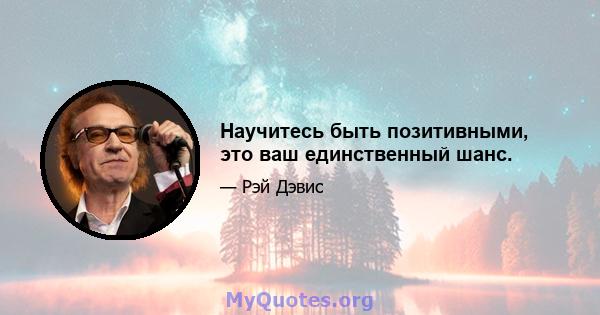 Научитесь быть позитивными, это ваш единственный шанс.