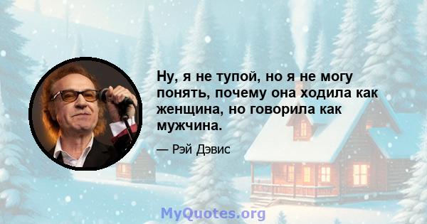 Ну, я не тупой, но я не могу понять, почему она ходила как женщина, но говорила как мужчина.