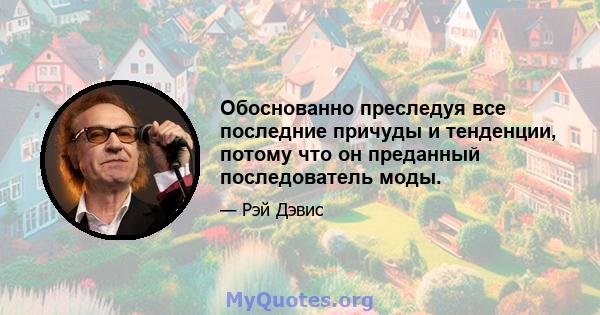 Обоснованно преследуя все последние причуды и тенденции, потому что он преданный последователь моды.