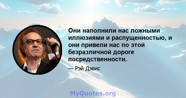 Они наполнили нас ложными иллюзиями и распущенностью, и они привели нас по этой безразличной дороге посредственности.