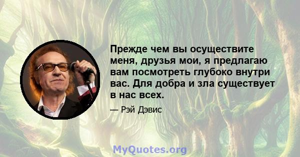 Прежде чем вы осуществите меня, друзья мои, я предлагаю вам посмотреть глубоко внутри вас. Для добра и зла существует в нас всех.