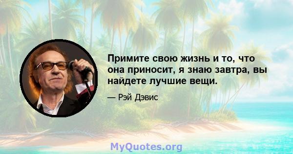 Примите свою жизнь и то, что она приносит, я знаю завтра, вы найдете лучшие вещи.