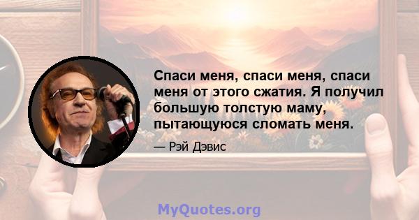 Спаси меня, спаси меня, спаси меня от этого сжатия. Я получил большую толстую маму, пытающуюся сломать меня.