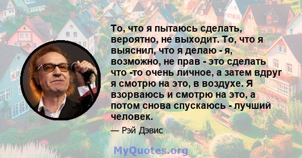 То, что я пытаюсь сделать, вероятно, не выходит. То, что я выяснил, что я делаю - я, возможно, не прав - это сделать что -то очень личное, а затем вдруг я смотрю на это, в воздухе. Я взорваюсь и смотрю на это, а потом