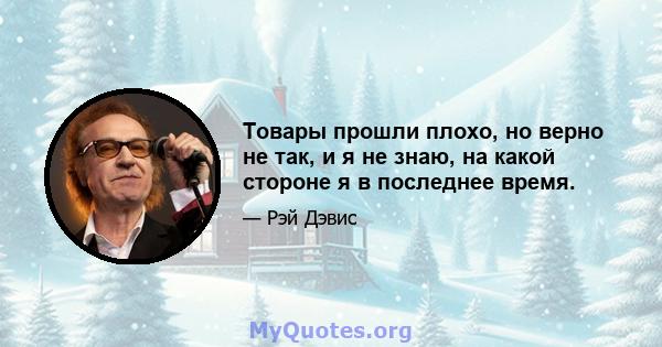 Товары прошли плохо, но верно не так, и я не знаю, на какой стороне я в последнее время.