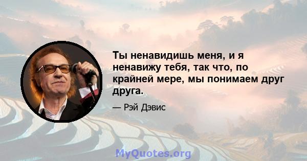 Ты ненавидишь меня, и я ненавижу тебя, так что, по крайней мере, мы понимаем друг друга.