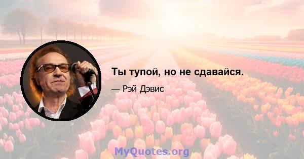 Ты тупой, но не сдавайся.