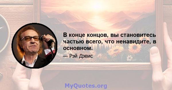 В конце концов, вы становитесь частью всего, что ненавидите, в основном.