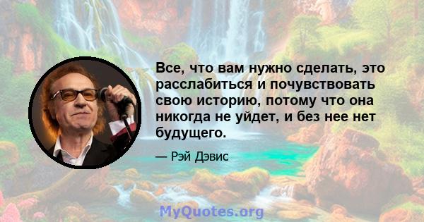 Все, что вам нужно сделать, это расслабиться и почувствовать свою историю, потому что она никогда не уйдет, и без нее нет будущего.