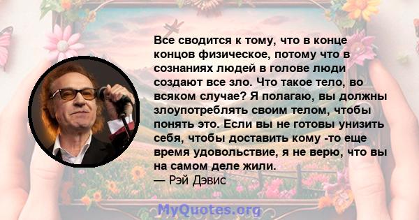 Все сводится к тому, что в конце концов физическое, потому что в сознаниях людей в голове люди создают все зло. Что такое тело, во всяком случае? Я полагаю, вы должны злоупотреблять своим телом, чтобы понять это. Если