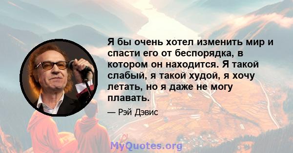 Я бы очень хотел изменить мир и спасти его от беспорядка, в котором он находится. Я такой слабый, я такой худой, я хочу летать, но я даже не могу плавать.