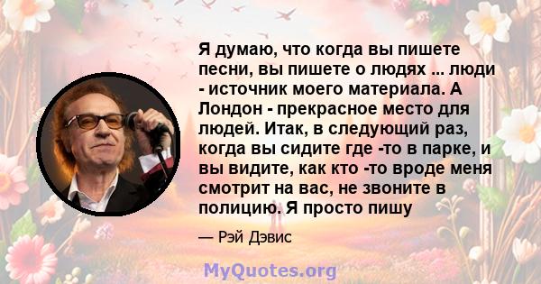 Я думаю, что когда вы пишете песни, вы пишете о людях ... люди - источник моего материала. А Лондон - прекрасное место для людей. Итак, в следующий раз, когда вы сидите где -то в парке, и вы видите, как кто -то вроде