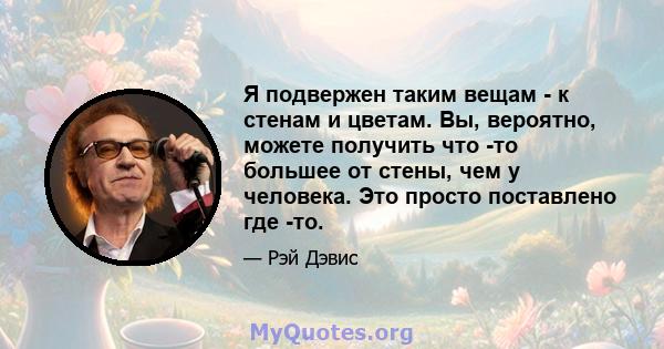 Я подвержен таким вещам - к стенам и цветам. Вы, вероятно, можете получить что -то большее от стены, чем у человека. Это просто поставлено где -то.