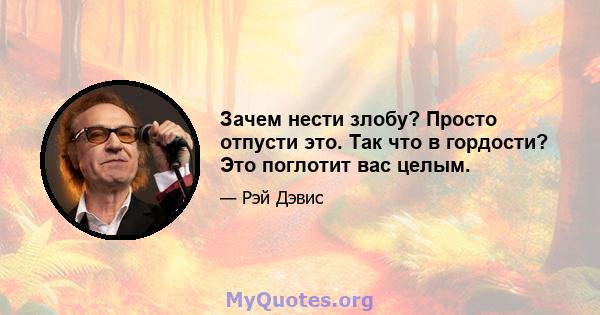 Зачем нести злобу? Просто отпусти это. Так что в гордости? Это поглотит вас целым.