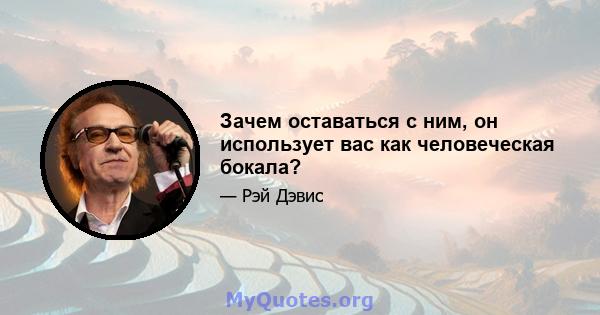 Зачем оставаться с ним, он использует вас как человеческая бокала?