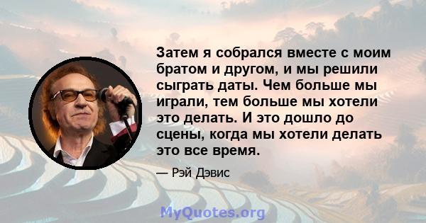 Затем я собрался вместе с моим братом и другом, и мы решили сыграть даты. Чем больше мы играли, тем больше мы хотели это делать. И это дошло до сцены, когда мы хотели делать это все время.