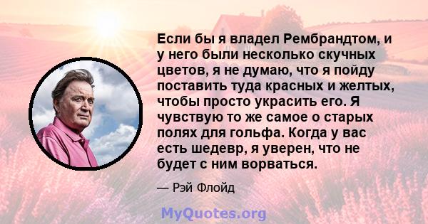 Если бы я владел Рембрандтом, и у него были несколько скучных цветов, я не думаю, что я пойду поставить туда красных и желтых, чтобы просто украсить его. Я чувствую то же самое о старых полях для гольфа. Когда у вас