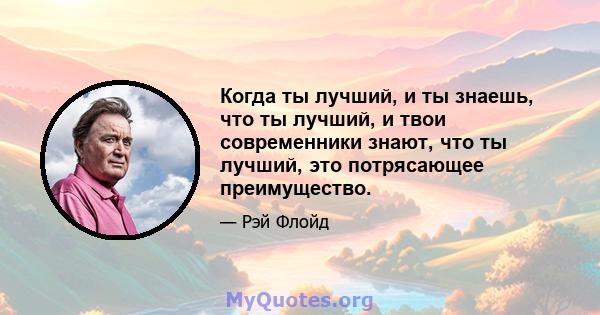 Когда ты лучший, и ты знаешь, что ты лучший, и твои современники знают, что ты лучший, это потрясающее преимущество.