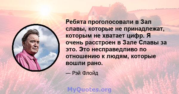 Ребята проголосовали в Зал славы, которые не принадлежат, которым не хватает цифр. Я очень расстроен в Зале Славы за это. Это несправедливо по отношению к людям, которые вошли рано.