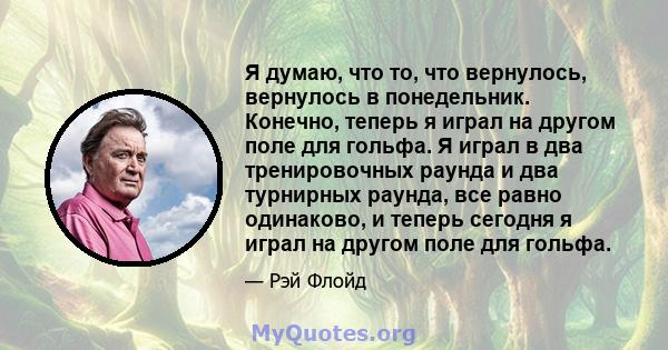 Я думаю, что то, что вернулось, вернулось в понедельник. Конечно, теперь я играл на другом поле для гольфа. Я играл в два тренировочных раунда и два турнирных раунда, все равно одинаково, и теперь сегодня я играл на