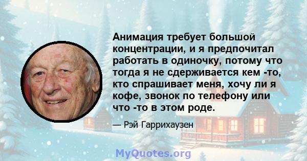 Анимация требует большой концентрации, и я предпочитал работать в одиночку, потому что тогда я не сдерживается кем -то, кто спрашивает меня, хочу ли я кофе, звонок по телефону или что -то в этом роде.