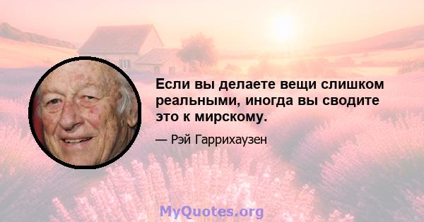 Если вы делаете вещи слишком реальными, иногда вы сводите это к мирскому.