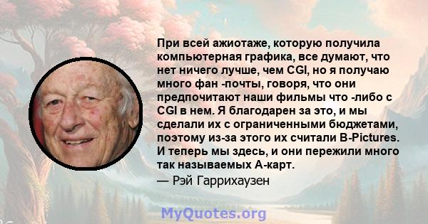 При всей ажиотаже, которую получила компьютерная графика, все думают, что нет ничего лучше, чем CGI, но я получаю много фан -почты, говоря, что они предпочитают наши фильмы что -либо с CGI в нем. Я благодарен за это, и