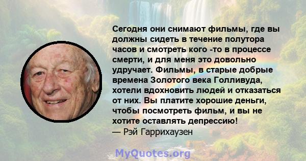 Сегодня они снимают фильмы, где вы должны сидеть в течение полутора часов и смотреть кого -то в процессе смерти, и для меня это довольно удручает. Фильмы, в старые добрые времена Золотого века Голливуда, хотели