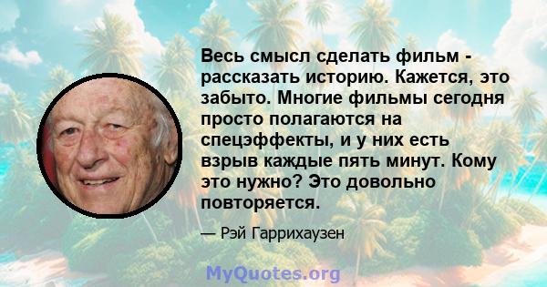 Весь смысл сделать фильм - рассказать историю. Кажется, это забыто. Многие фильмы сегодня просто полагаются на спецэффекты, и у них есть взрыв каждые пять минут. Кому это нужно? Это довольно повторяется.