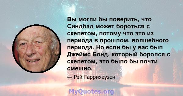 Вы могли бы поверить, что Синдбад может бороться с скелетом, потому что это из периода в прошлом, волшебного периода. Но если бы у вас был Джеймс Бонд, который боролся с скелетом, это было бы почти смешно.